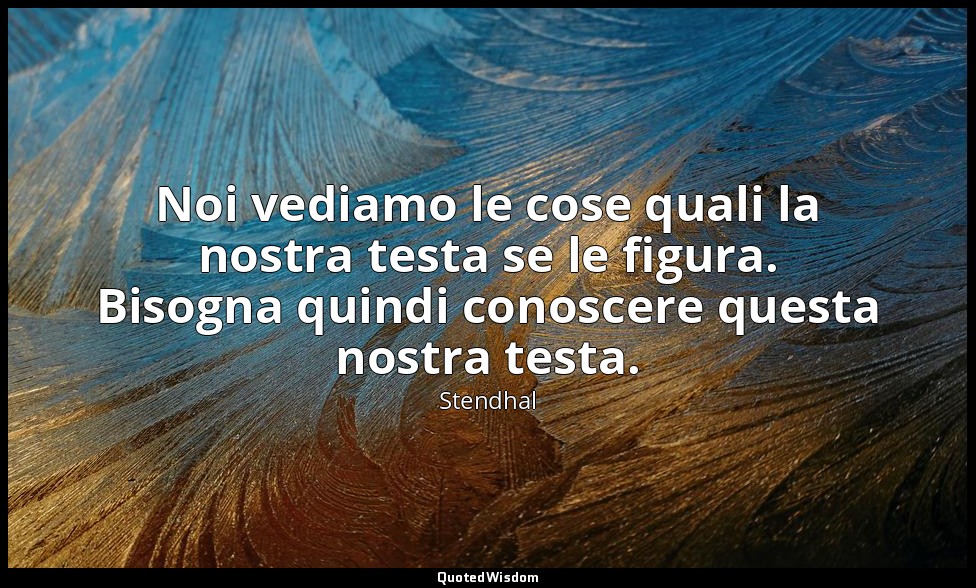 Noi vediamo le cose quali la nostra testa se le figura. Bisogna quindi conoscere — Stendhal
