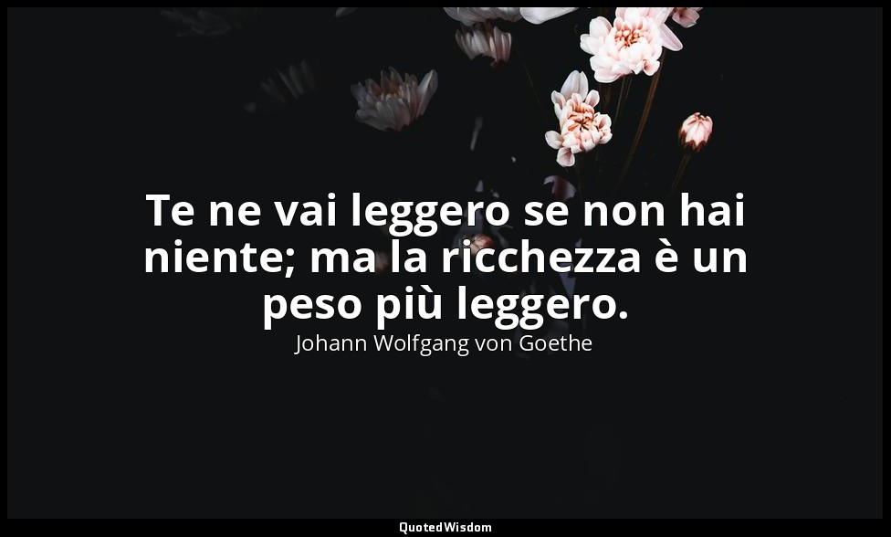 Te ne vai leggero se non hai niente; ma la ricchezza è un peso più leggero. — Johann Wolfgang von Goethe