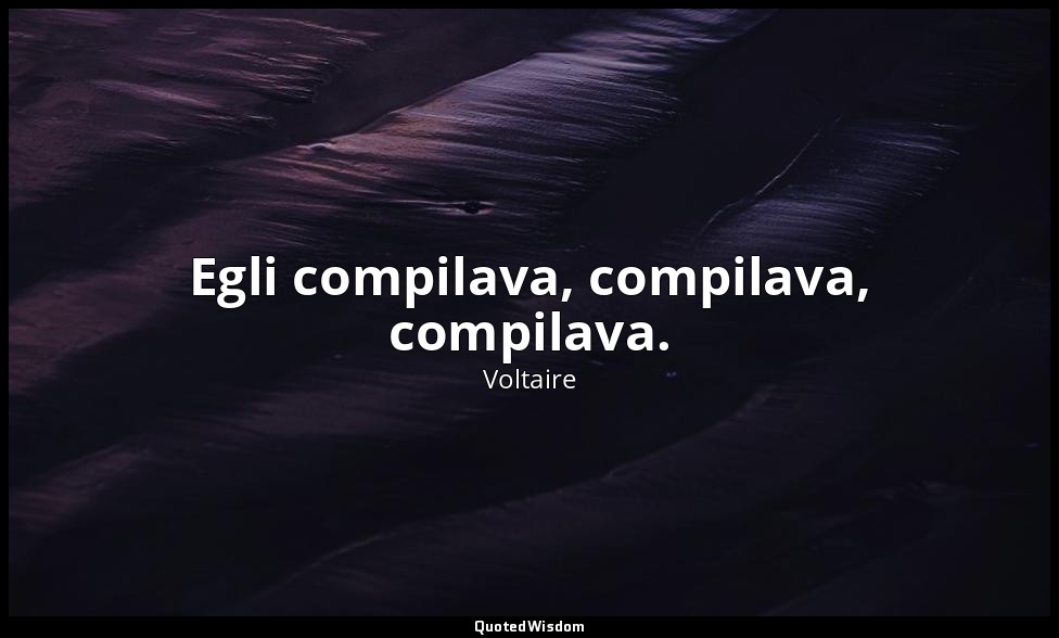 Egli compilava, compilava, compilava. — Voltaire