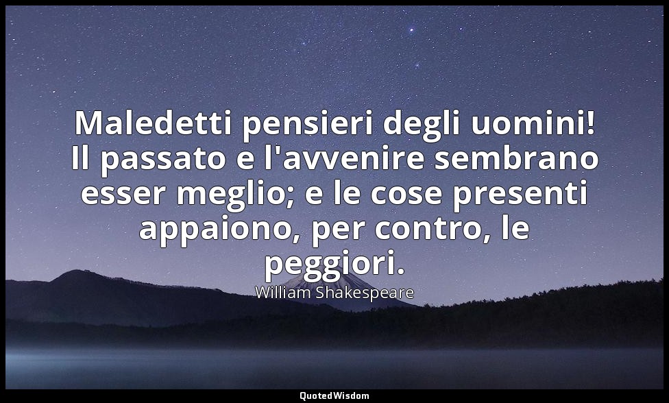 Maledetti pensieri degli uomini! Il passato e l'avvenire sembrano esser meglio;  — William Shakespeare
