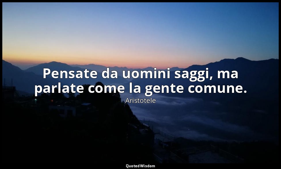 Pensate da uomini saggi, ma parlate come la gente comune. — Aristotele