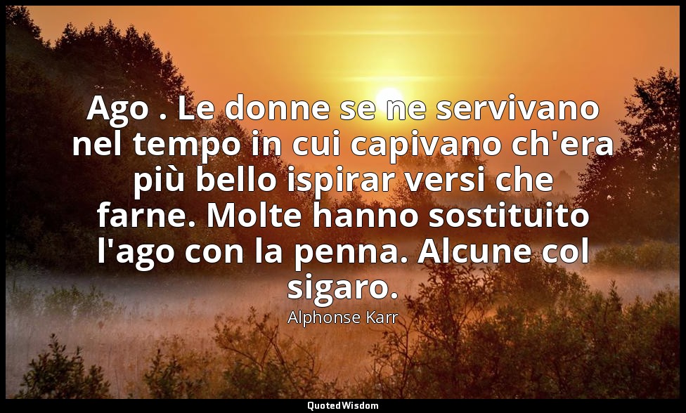 Ago . Le donne se ne servivano nel tempo in cui capivano ch'era più bello ispira — Alphonse Karr