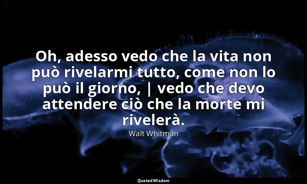 Oh, adesso vedo che la vita non può rivelarmi tutto, come non lo può il giorno,  — Walt Whitman