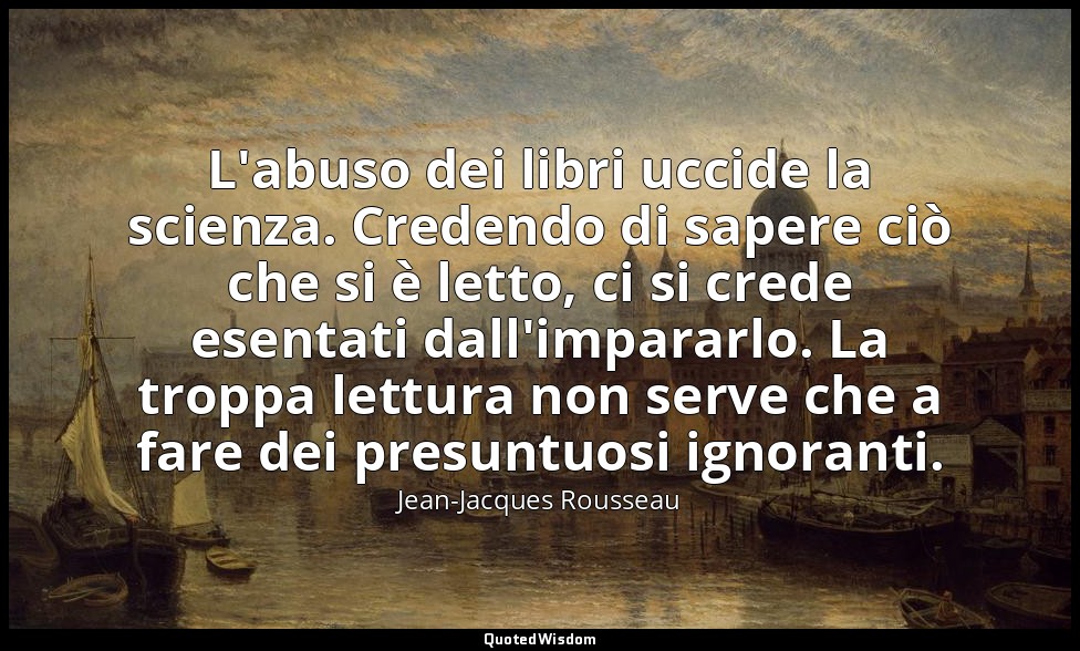L'abuso dei libri uccide la scienza. Credendo di sapere ciò che si è letto, ci s — Jean-Jacques Rousseau