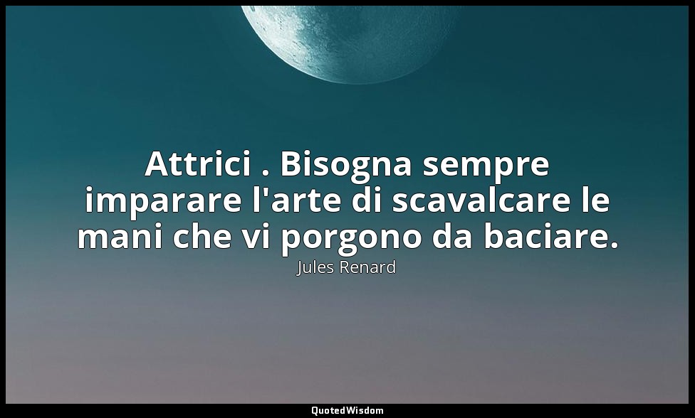 Attrici . Bisogna sempre imparare l'arte di scavalcare le mani che vi porgono da — Jules Renard