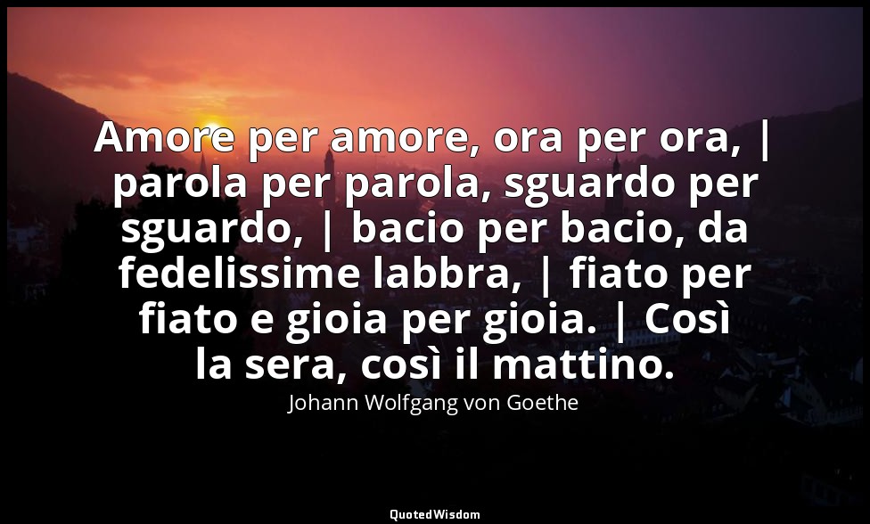 Amore per amore, ora per ora, | parola per parola, sguardo per sguardo, | bacio  — Johann Wolfgang von Goethe