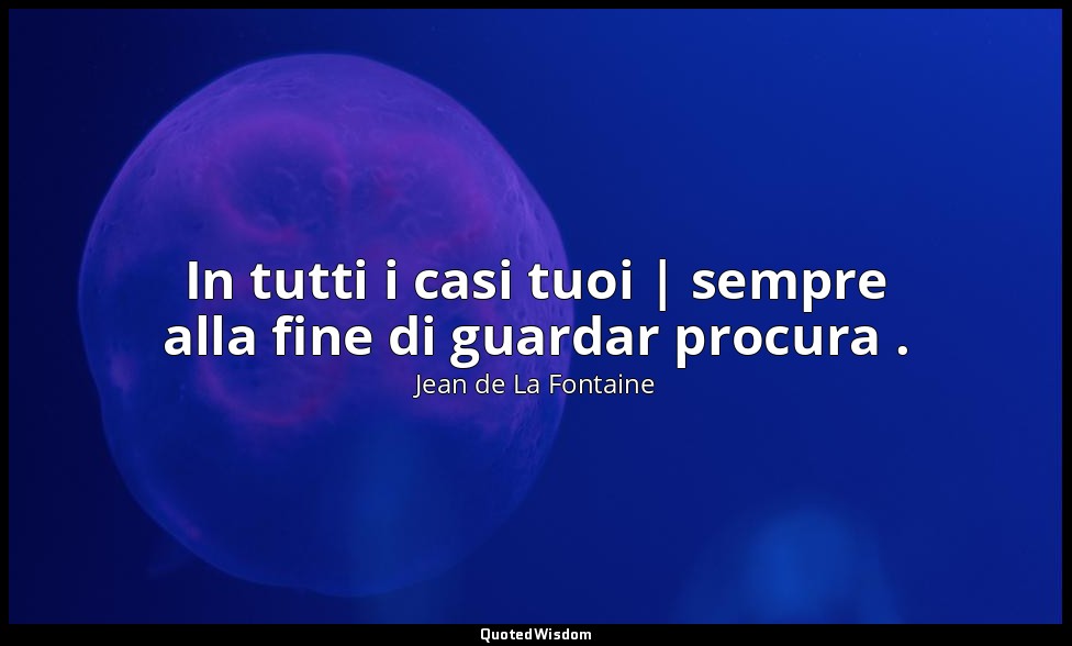 In tutti i casi tuoi | sempre alla fine di guardar procura . (da La Volpe e il B — Jean de La Fontaine