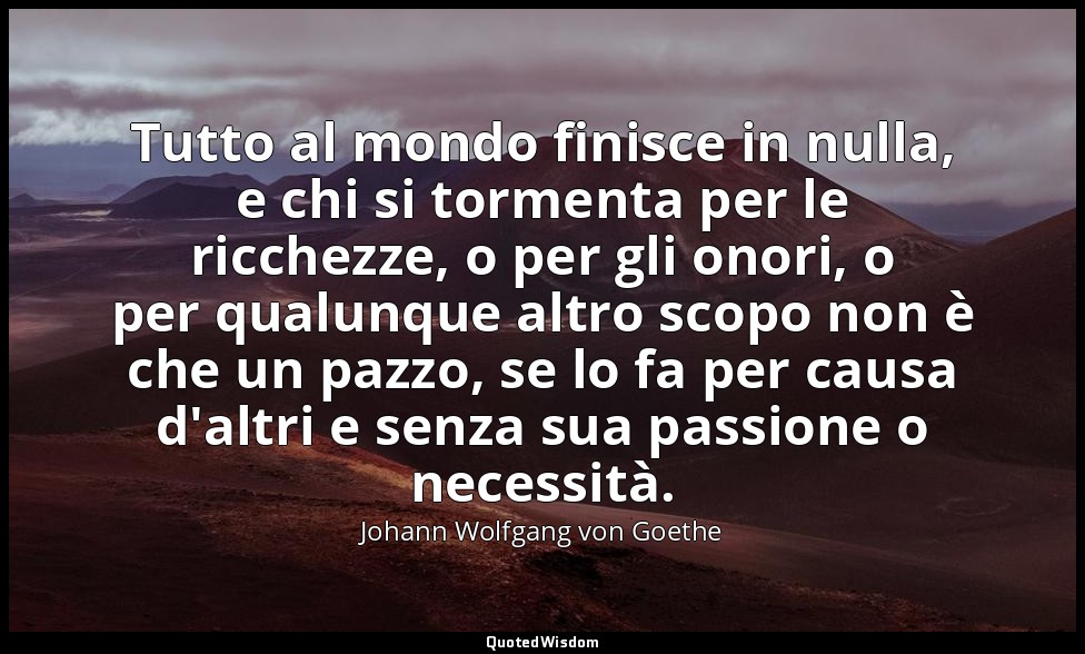 Tutto al mondo finisce in nulla, e chi si tormenta per le ricchezze, o per gli o — Johann Wolfgang von Goethe