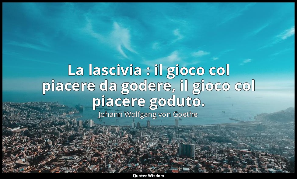 La lascivia : il gioco col piacere da godere, il gioco col piacere goduto. — Johann Wolfgang von Goethe