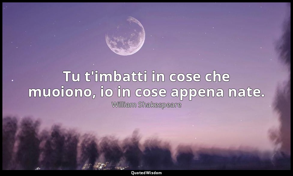 Tu t'imbatti in cose che muoiono, io in cose appena nate. — William Shakespeare