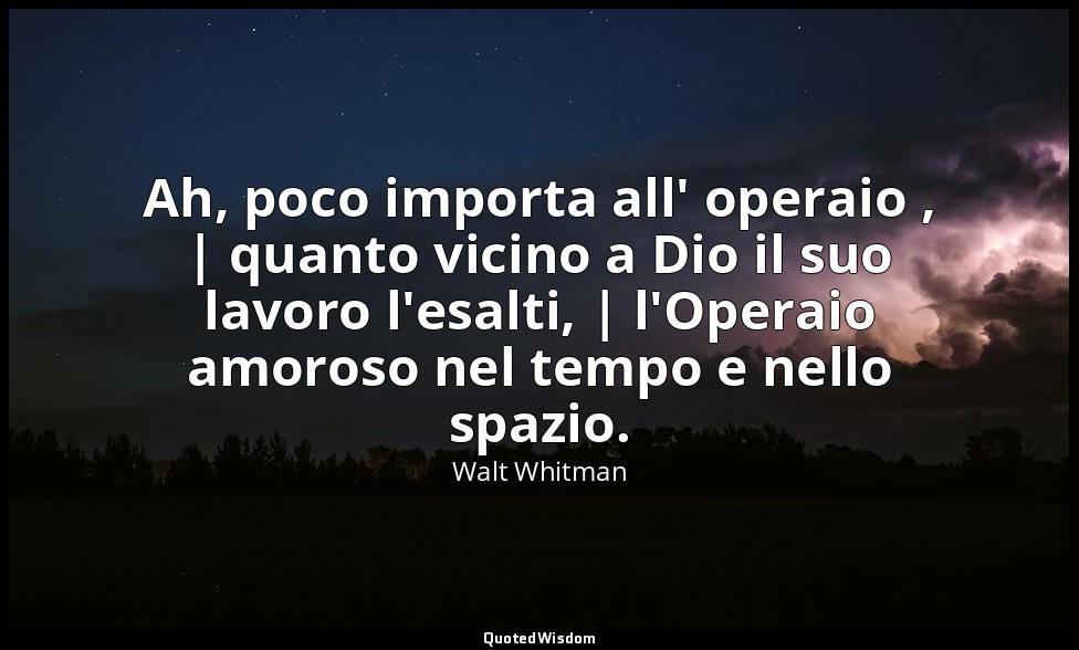 Ah, poco importa all' operaio , | quanto vicino a Dio il suo lavoro l'esalti, |  — Walt Whitman
