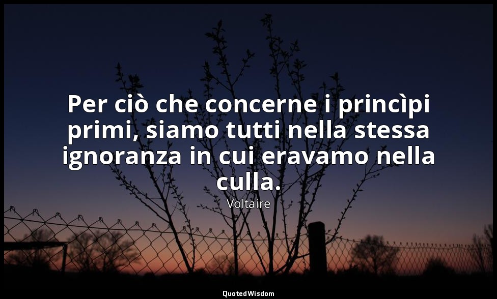 Per ciò che concerne i princìpi primi, siamo tutti nella stessa ignoranza in cui — Voltaire