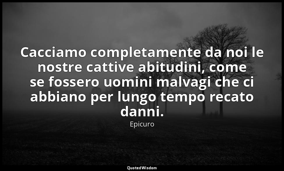 Cacciamo completamente da noi le nostre cattive abitudini, come se fossero uomin — Epicuro