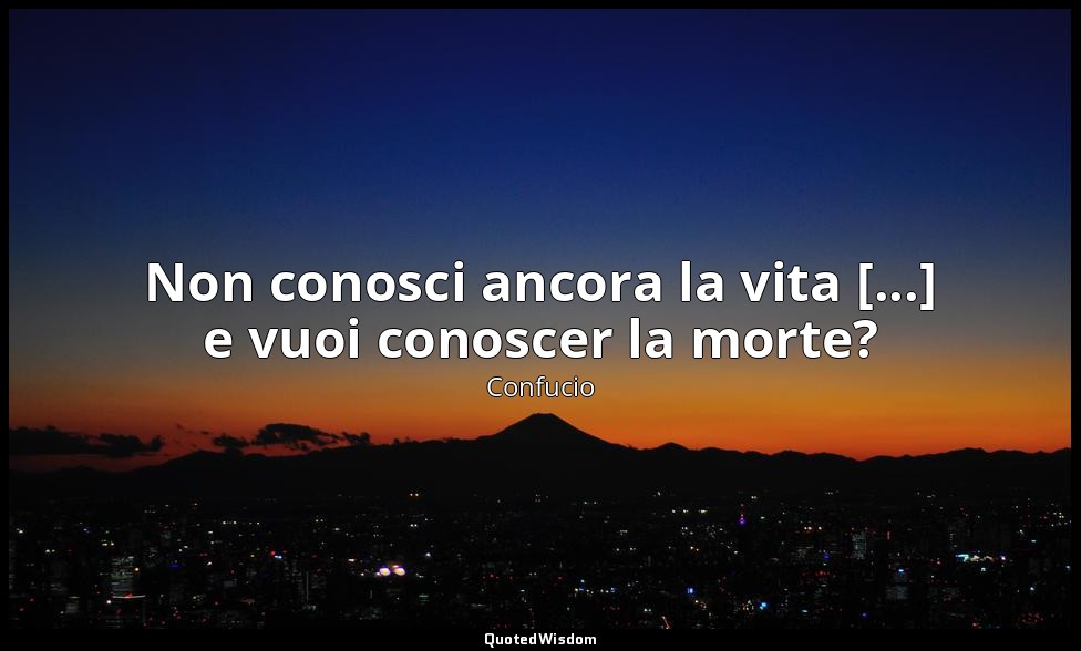 Non conosci ancora la vita [...] e vuoi conoscer la morte? — Confucio
