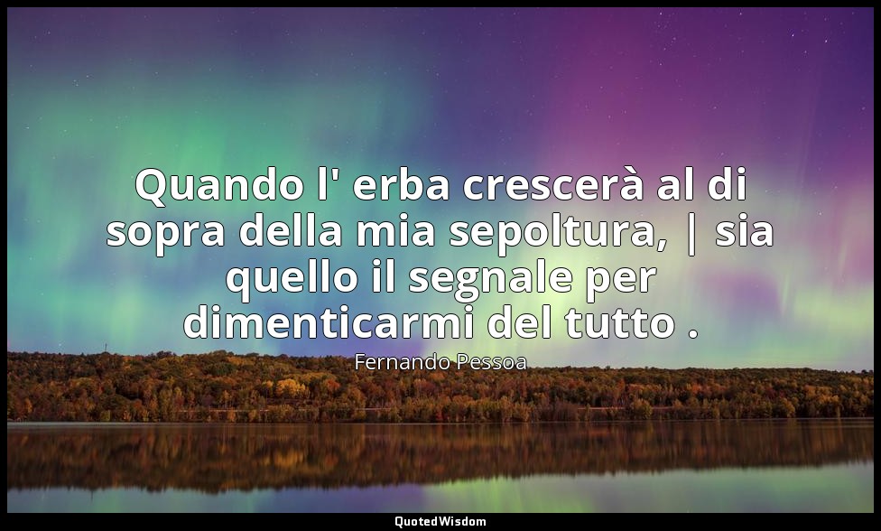 Quando l' erba crescerà al di sopra della mia sepoltura, | sia quello il segnale — Fernando Pessoa