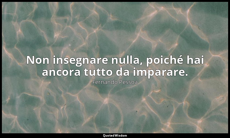 Non insegnare nulla, poiché hai ancora tutto da imparare. — Fernando Pessoa
