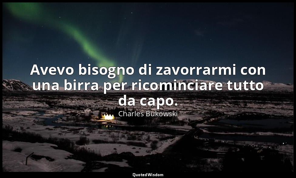 Avevo bisogno di zavorrarmi con una birra per ricominciare tutto da capo. — Charles Bukowski