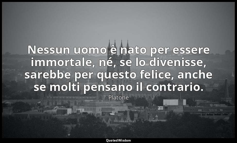 Nessun uomo è nato per essere immortale, né, se lo divenisse, sarebbe per questo — Platone