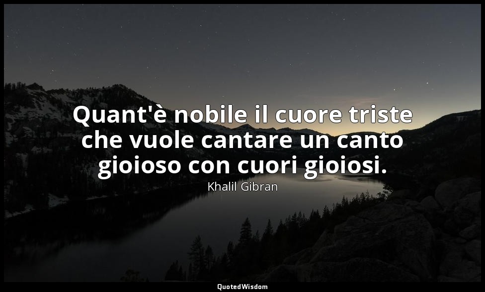 Quant'è nobile il cuore triste che vuole cantare un canto gioioso con cuori gioi — Khalil Gibran