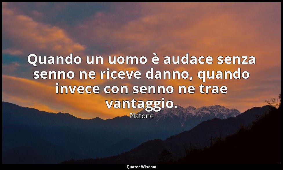 Quando un uomo è audace senza senno ne riceve danno, quando invece con senno ne  — Platone