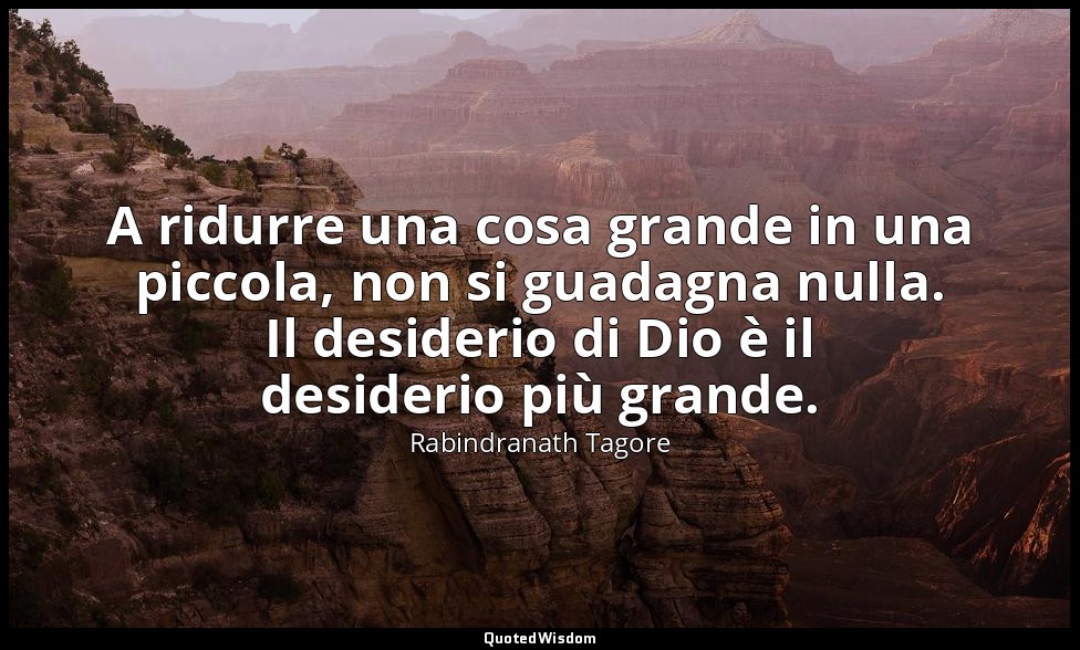 A ridurre una cosa grande in una piccola, non si guadagna nulla. Il desiderio di — Rabindranath Tagore