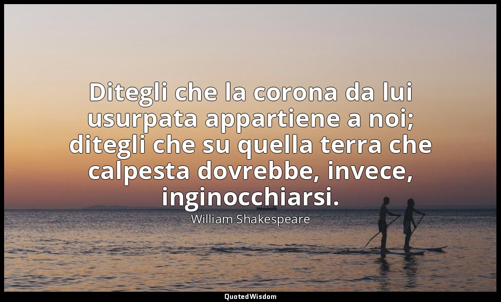 Ditegli che la corona da lui usurpata appartiene a noi; ditegli che su quella te — William Shakespeare