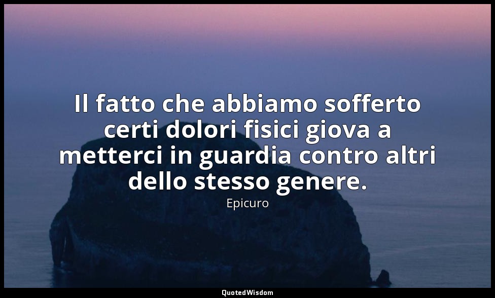 Il fatto che abbiamo sofferto certi dolori fisici giova a metterci in guardia co — Epicuro
