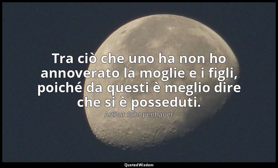 Tra ciò che uno ha non ho annoverato la moglie e i figli, poiché da questi è meg — Arthur Schopenhauer