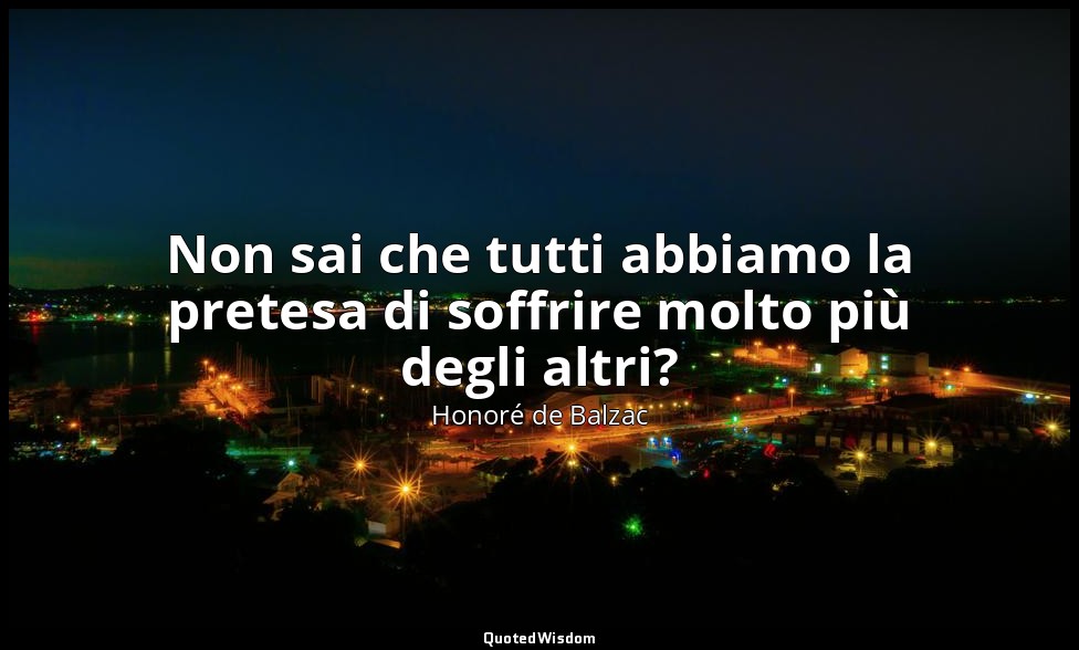 Non sai che tutti abbiamo la pretesa di soffrire molto più degli altri? — Honoré de Balzac