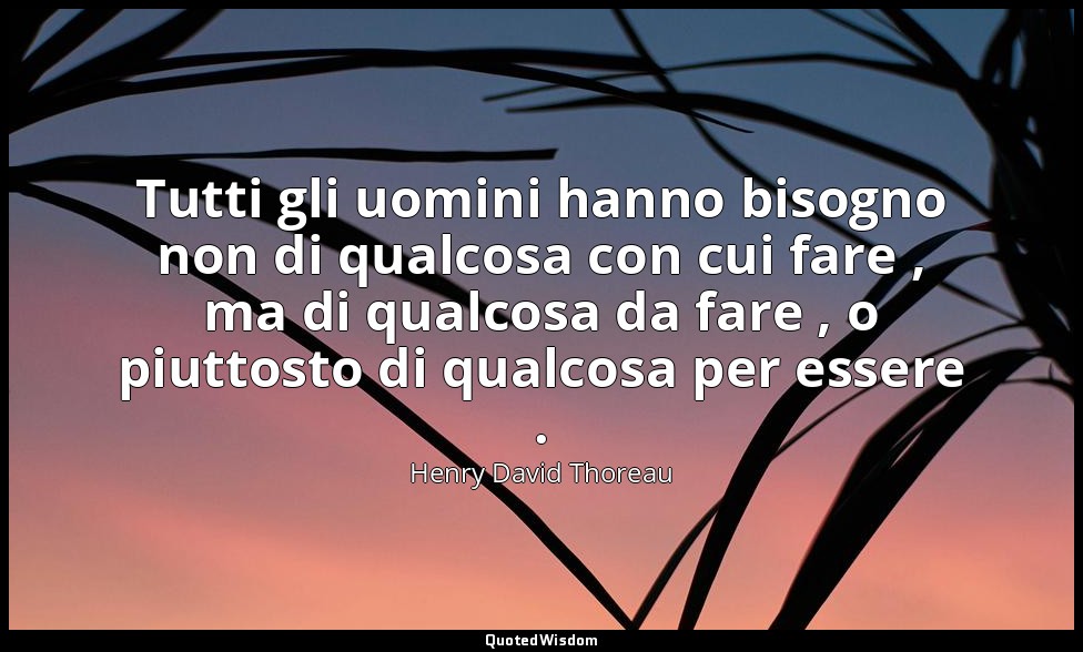 Tutti gli uomini hanno bisogno non di qualcosa con cui fare , ma di qualcosa da  — Henry David Thoreau