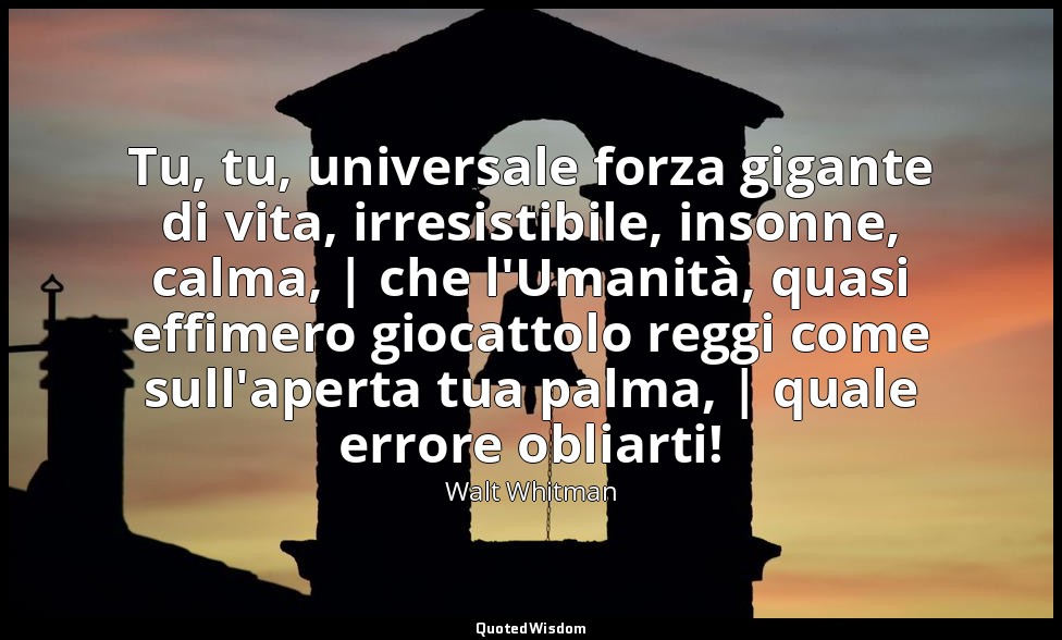 Tu, tu, universale forza gigante di vita, irresistibile, insonne, calma, | che l — Walt Whitman