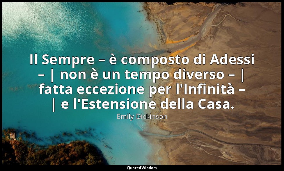 Il Sempre – è composto di Adessi – | non è un tempo diverso – | fatta eccezione  — Emily Dickinson