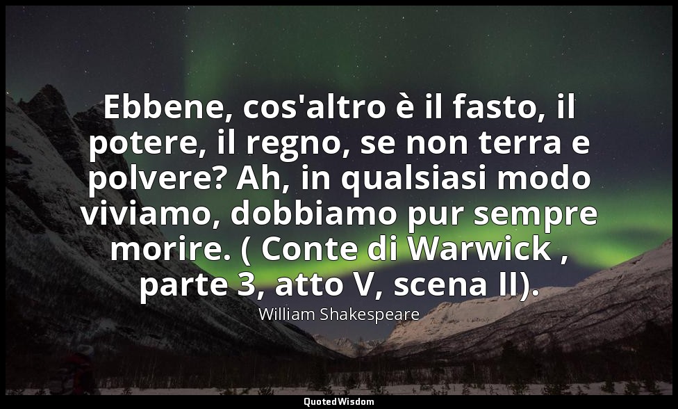 Ebbene, cos'altro è il fasto, il potere, il regno, se non terra e polvere? Ah, i — William Shakespeare