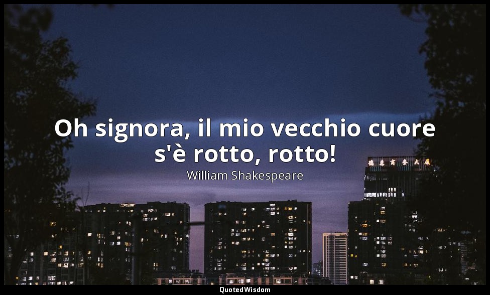 Oh signora, il mio vecchio cuore s'è rotto, rotto! — William Shakespeare