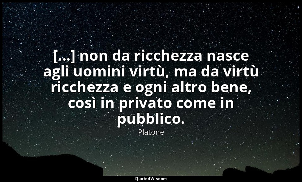 [...] non da ricchezza nasce agli uomini virtù, ma da virtù ricchezza e ogni alt — Platone
