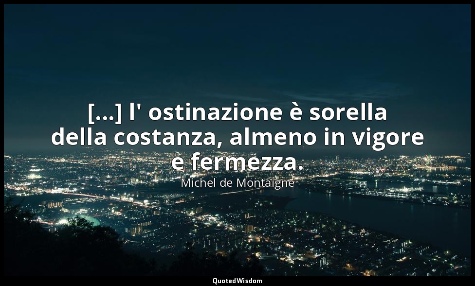 [...] l' ostinazione è sorella della costanza, almeno in vigore e fermezza. — Michel de Montaigne