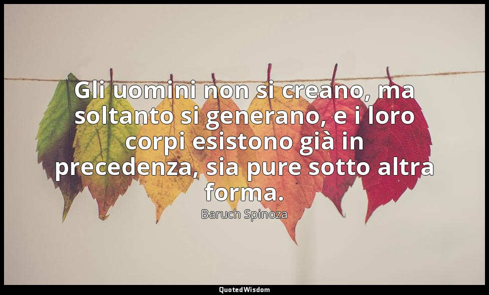 Gli uomini non si creano, ma soltanto si generano, e i loro corpi esistono già i — Baruch Spinoza