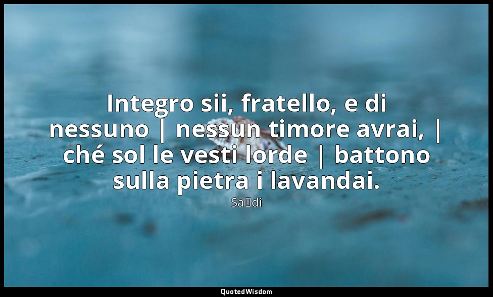 Integro sii, fratello, e di nessuno | nessun timore avrai, | ché sol le vesti lo — Saˁdi