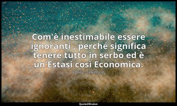 Com'è inestimabile essere ignoranti , perché significa tenere tutto in serbo ed  — Emily Dickinson