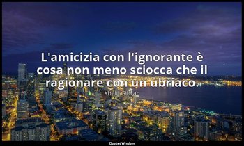 L'amicizia con l'ignorante è cosa non meno sciocca che il ragionare con un ubria — Khalil Gibran
