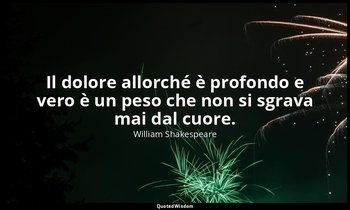 Il dolore allorché è profondo e vero è un peso che non si sgrava mai dal cuore. — William Shakespeare