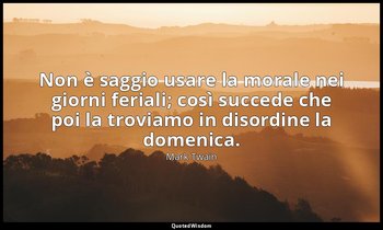 Non è saggio usare la morale nei giorni feriali; così succede che poi la troviam — Mark Twain