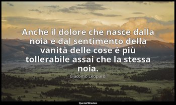 Anche il dolore che nasce dalla noia e dal sentimento della vanità delle cose è  — Giacomo Leopardi