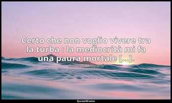 Certo che non voglio vivere tra la turba : la mediocrità mi fa una paura mortale — Giacomo Leopardi