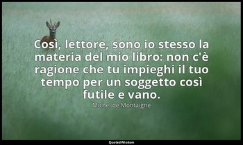 Così, lettore, sono io stesso la materia del mio libro: non c'è ragione che tu i — Michel de Montaigne