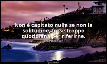 Non è capitato nulla se non la solitudine, forse troppo quotidiana per riferirne — Emily Dickinson