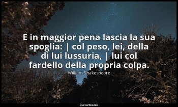 E in maggior pena lascia la sua spoglia: | col peso, lei, della di lui lussuria, — William Shakespeare
