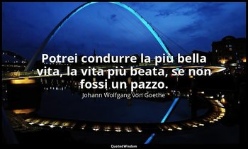 Potrei condurre la più bella vita, la vita più beata, se non fossi un pazzo. — Johann Wolfgang von Goethe