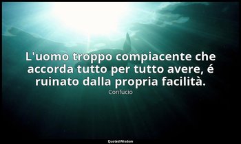 L'uomo troppo compiacente che accorda tutto per tutto avere, é ruinato dalla pro — Confucio