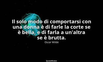 Il solo modo di comportarsi con una donna è di farle la corte se è bella, e di f — Oscar Wilde